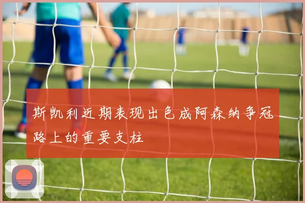斯凯利近期表现出色成阿森纳争冠路上的重要支柱