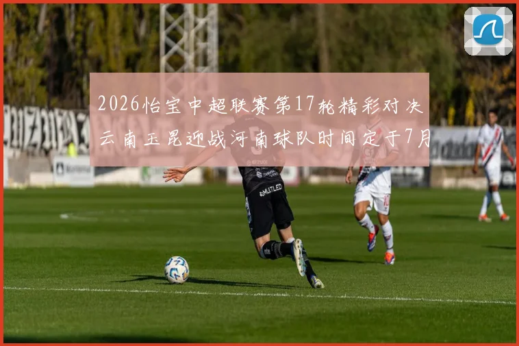 2026怡宝中超联赛第17轮精彩对决云南玉昆迎战河南球队时间定于7月3日晚上20点
