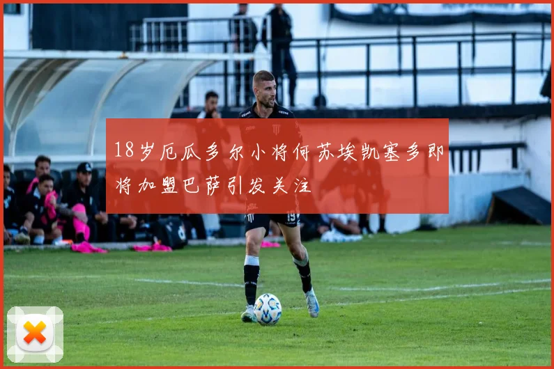 18岁厄瓜多尔小将何苏埃凯塞多即将加盟巴萨引发关注