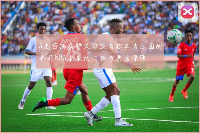 A史密斯盛赞文班亚马称其为法国的乔丹NBA未来的门面与票房保障