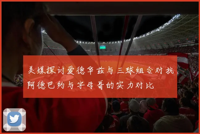 美媒探讨爱德华兹与三球组合对抗阿德巴约与字母哥的实力对比