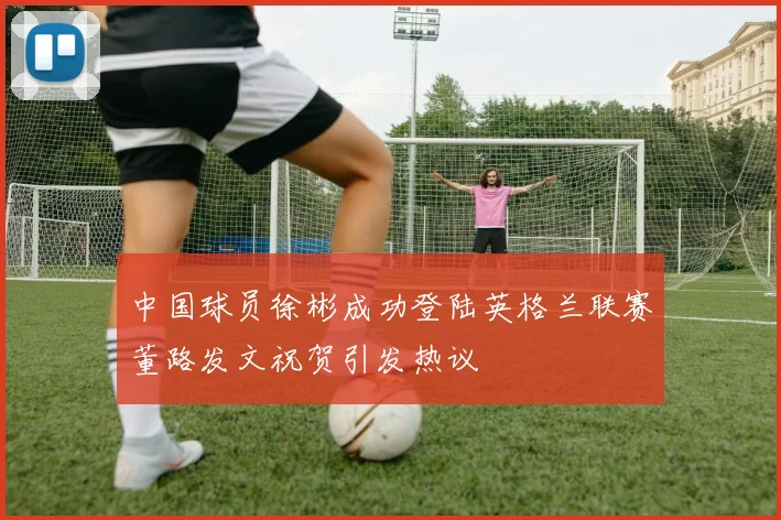 中国球员徐彬成功登陆英格兰联赛董路发文祝贺引发热议