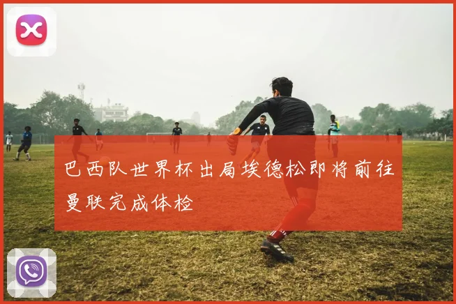巴西队世界杯出局埃德松即将前往曼联完成体检