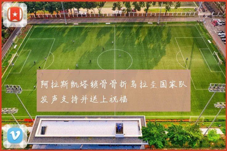 阿拉斯凯塔锁骨骨折乌拉圭国家队发声支持并送上祝福