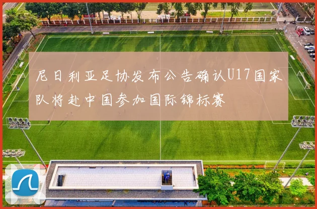 尼日利亚足协发布公告确认U17国家队将赴中国参加国际锦标赛