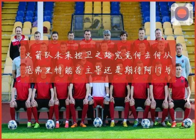 火箭队未来控卫之路究竟何去何从范弗里特能否主导还是期待阿门与谢泼德崛起