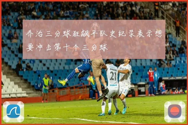 乔治三分球狂飙平队史纪录表示想要冲击第十个三分球