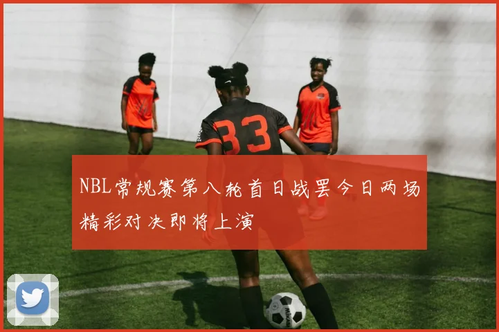 NBL常规赛第八轮首日战罢今日两场精彩对决即将上演