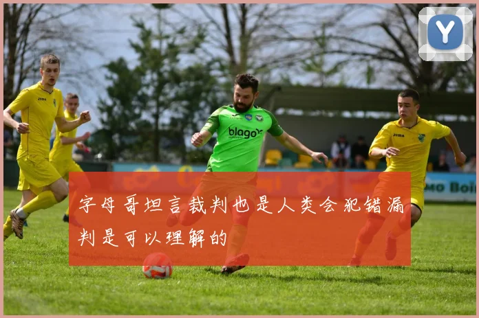字母哥坦言裁判也是人类会犯错漏判是可以理解的