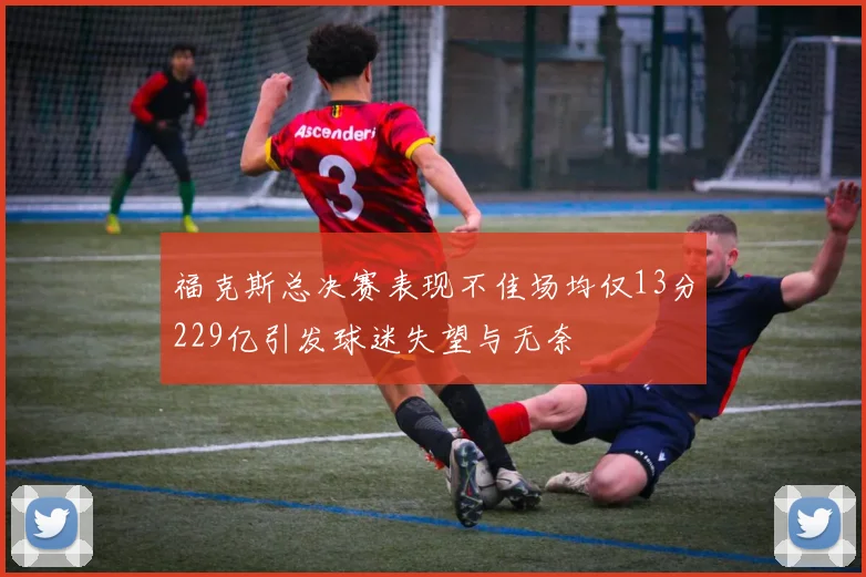 福克斯总决赛表现不佳场均仅13分229亿引发球迷失望与无奈