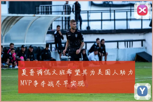 夏普调侃文班希望其为美国人助力MVP争夺战尽早实现