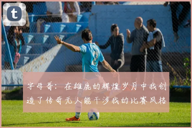字母哥：在雄鹿的辉煌岁月中我创造了传奇无人能干涉我的比赛风格