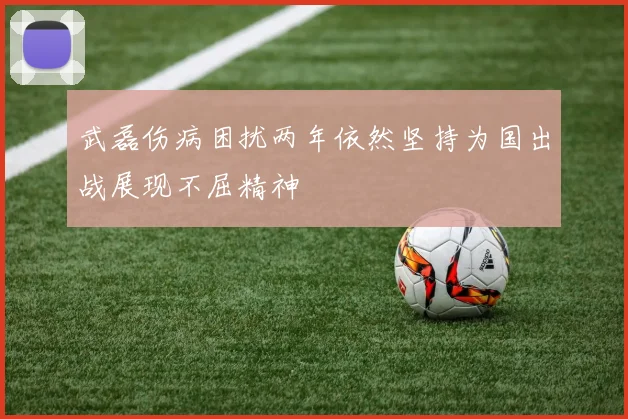 武磊伤病困扰两年依然坚持为国出战展现不屈精神