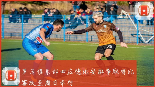 罗马俱乐部回应德比安排争取将比赛改至周日举行
