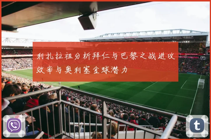 利扎拉祖分析拜仁与巴黎之战进攻效率与奥利塞金球潜力