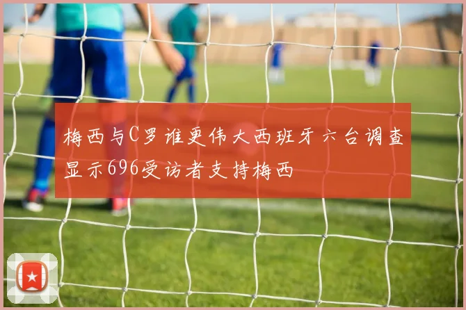 梅西与C罗谁更伟大西班牙六台调查显示696受访者支持梅西