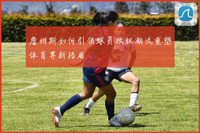 詹姆斯如何引领球员赋权潮流重塑体育界新格局