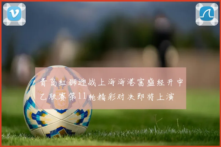 青岛红狮迎战上海海港富盛经开中乙联赛第11轮精彩对决即将上演