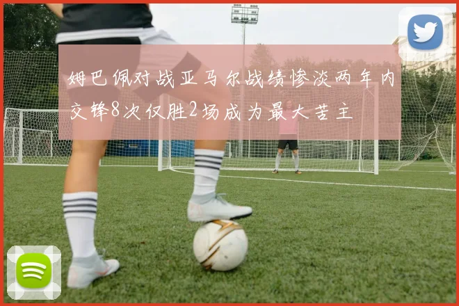 姆巴佩对战亚马尔战绩惨淡两年内交锋8次仅胜2场成为最大苦主