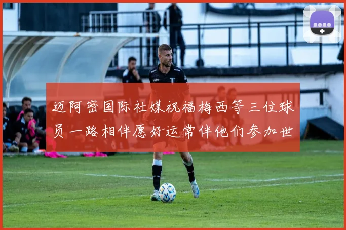 迈阿密国际社媒祝福梅西等三位球员一路相伴愿好运常伴他们参加世界杯