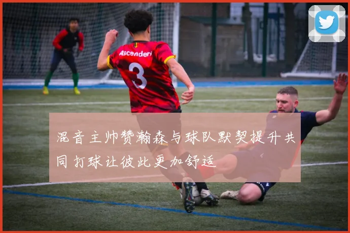 混音主帅赞瀚森与球队默契提升共同打球让彼此更加舒适